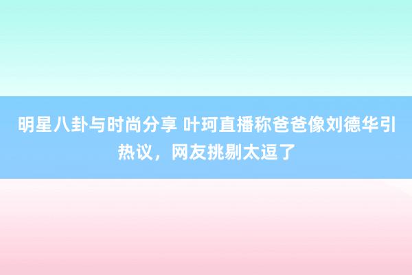 明星八卦与时尚分享 叶珂直播称爸爸像刘德华引热议，网友挑剔太逗了