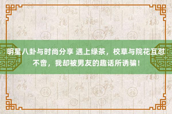 明星八卦与时尚分享 遇上绿茶，校草与院花互怼不啻，我却被男友的趣话所诱骗！