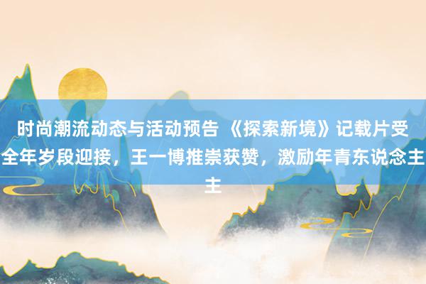 时尚潮流动态与活动预告 《探索新境》记载片受全年岁段迎接，王一博推崇获赞，激励年青东说念主