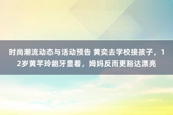 时尚潮流动态与活动预告 黄奕去学校接孩子，12岁黄芊玲龅牙显着，姆妈反而更豁达漂亮