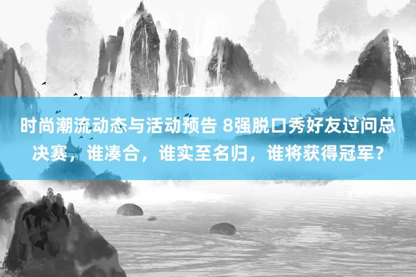 时尚潮流动态与活动预告 8强脱口秀好友过问总决赛，谁凑合，谁实至名归，谁将获得冠军？