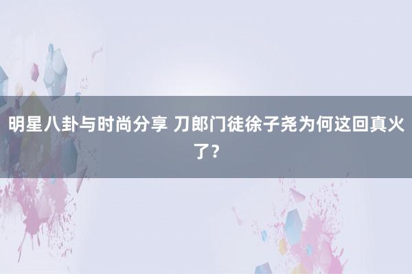 明星八卦与时尚分享 刀郎门徒徐子尧为何这回真火了？