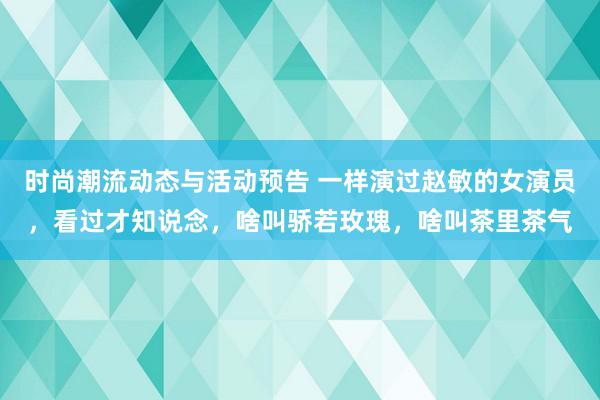 时尚潮流动态与活动预告 一样演过赵敏的女演员，看过才知说念，啥叫骄若玫瑰，啥叫茶里茶气