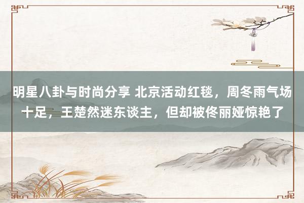 明星八卦与时尚分享 北京活动红毯，周冬雨气场十足，王楚然迷东谈主，但却被佟丽娅惊艳了