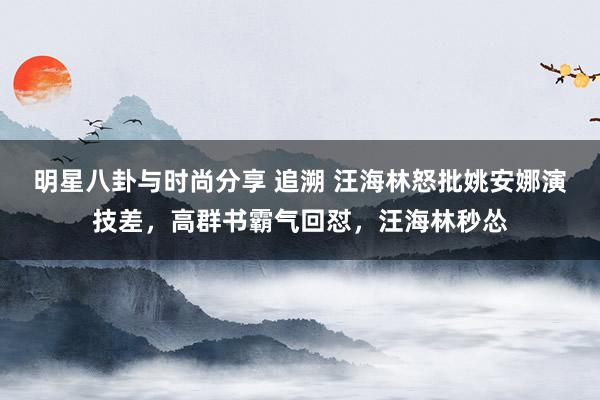 明星八卦与时尚分享 追溯 汪海林怒批姚安娜演技差，高群书霸气回怼，汪海林秒怂