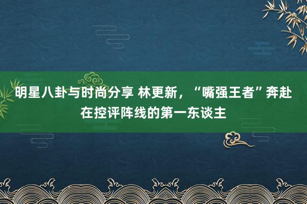 明星八卦与时尚分享 林更新，“嘴强王者”奔赴在控评阵线的第一东谈主