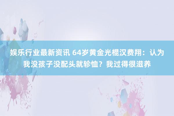 娱乐行业最新资讯 64岁黄金光棍汉费翔：认为我没孩子没配头就轸恤？我过得很滋养