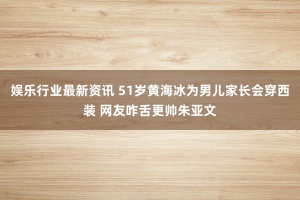 娱乐行业最新资讯 51岁黄海冰为男儿家长会穿西装 网友咋舌更帅朱亚文