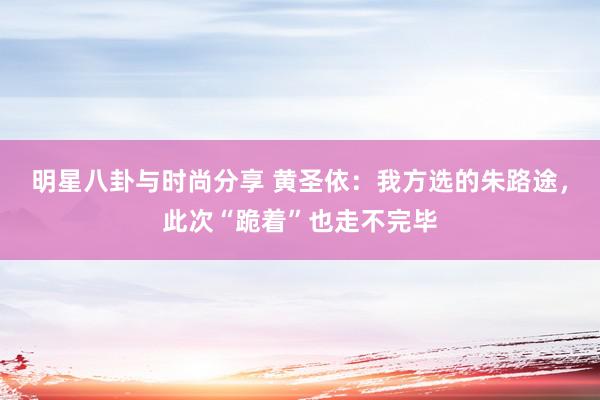 明星八卦与时尚分享 黄圣依：我方选的朱路途，此次“跪着”也走不完毕