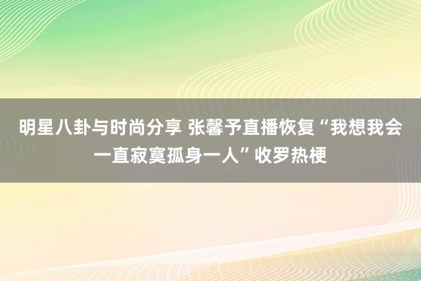 明星八卦与时尚分享 张馨予直播恢复“我想我会一直寂寞孤身一人”收罗热梗