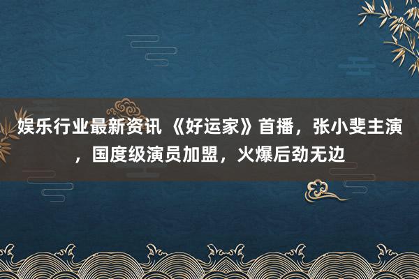 娱乐行业最新资讯 《好运家》首播，张小斐主演，国度级演员加盟，火爆后劲无边