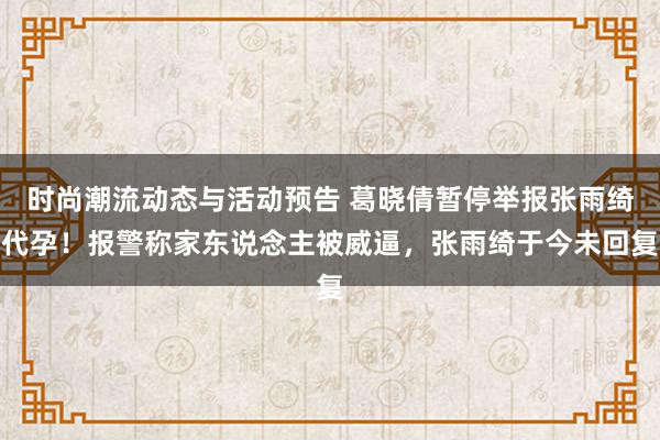 时尚潮流动态与活动预告 葛晓倩暂停举报张雨绮代孕！报警称家东说念主被威逼，张雨绮于今未回复