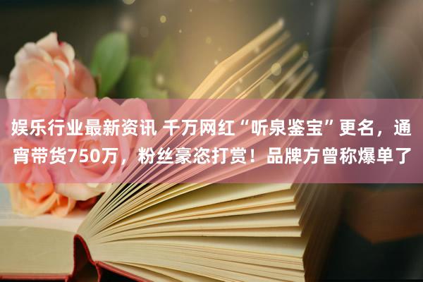 娱乐行业最新资讯 千万网红“听泉鉴宝”更名，通宵带货750万，粉丝豪恣打赏！品牌方曾称爆单了