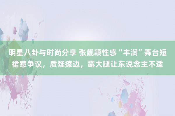 明星八卦与时尚分享 张靓颖性感“丰润”舞台短裙惹争议，质疑擦边，露大腿让东说念主不适