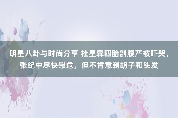 明星八卦与时尚分享 杜星霖四胎剖腹产被吓哭，张纪中尽快慰危，但不肯意剃胡子和头发