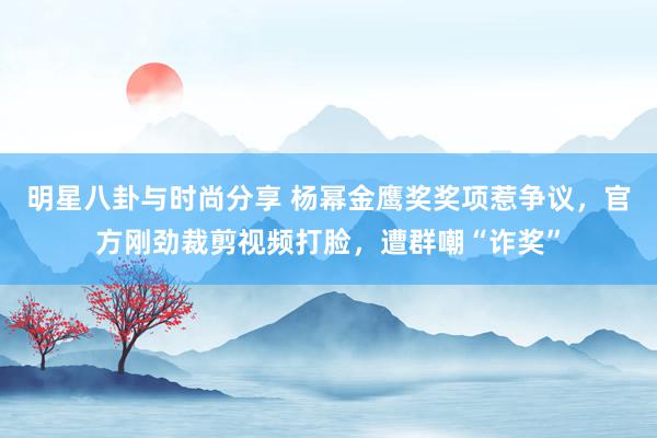 明星八卦与时尚分享 杨幂金鹰奖奖项惹争议，官方刚劲裁剪视频打脸，遭群嘲“诈奖”