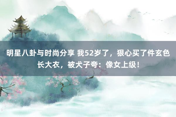 明星八卦与时尚分享 我52岁了，狠心买了件玄色长大衣，被犬子夸：像女上级！