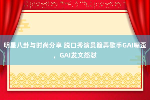 明星八卦与时尚分享 脱口秀演员簸弄歌手GAI嘴歪，GAI发文怒怼