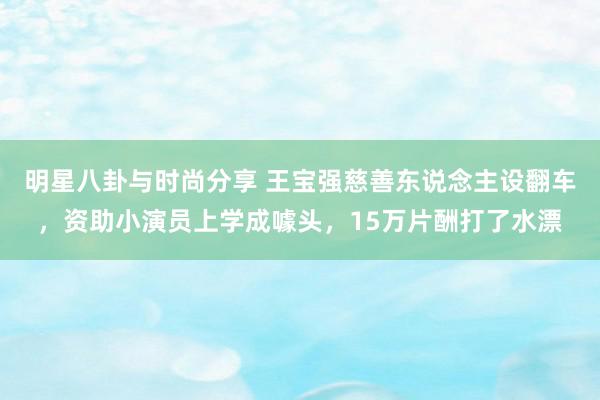 明星八卦与时尚分享 王宝强慈善东说念主设翻车，资助小演员上学成噱头，15万片酬打了水漂