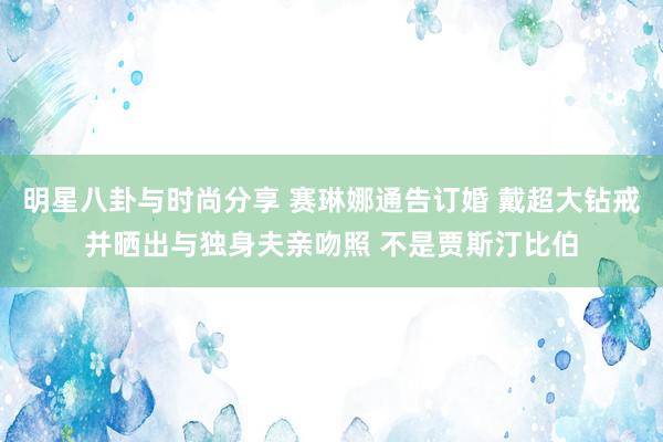 明星八卦与时尚分享 赛琳娜通告订婚 戴超大钻戒并晒出与独身夫亲吻照 不是贾斯汀比伯