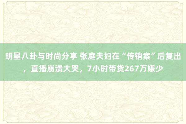 明星八卦与时尚分享 张庭夫妇在“传销案”后复出，直播崩溃大哭，7小时带货267万嫌少