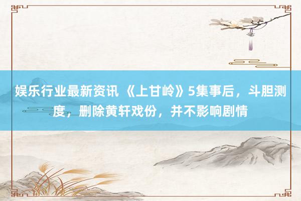 娱乐行业最新资讯 《上甘岭》5集事后，斗胆测度，删除黄轩戏份，并不影响剧情