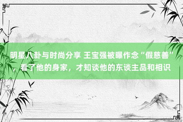 明星八卦与时尚分享 王宝强被曝作念“假慈善”，看了他的身家，才知谈他的东谈主品和相识