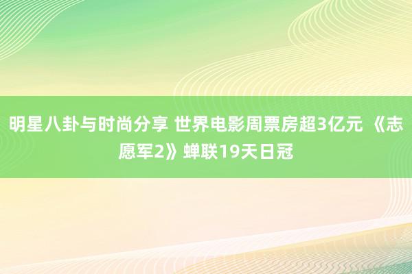 明星八卦与时尚分享 世界电影周票房超3亿元 《志愿军2》蝉联19天日冠