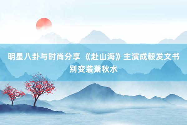 明星八卦与时尚分享 《赴山海》主演成毅发文书别变装萧秋水