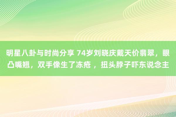 明星八卦与时尚分享 74岁刘晓庆戴天价翡翠，眼凸嘴翘，双手像生了冻疮 ，扭头脖子吓东说念主