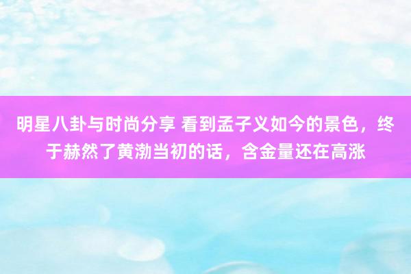 明星八卦与时尚分享 看到孟子义如今的景色，终于赫然了黄渤当初的话，含金量还在高涨