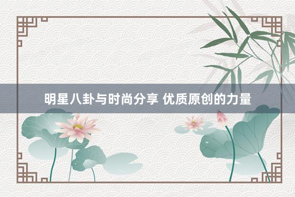 明星八卦与时尚分享 优质原创的力量