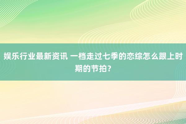 娱乐行业最新资讯 一档走过七季的恋综怎么跟上时期的节拍？