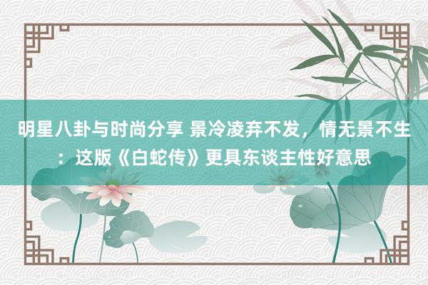 明星八卦与时尚分享 景冷凌弃不发，情无景不生：这版《白蛇传》更具东谈主性好意思