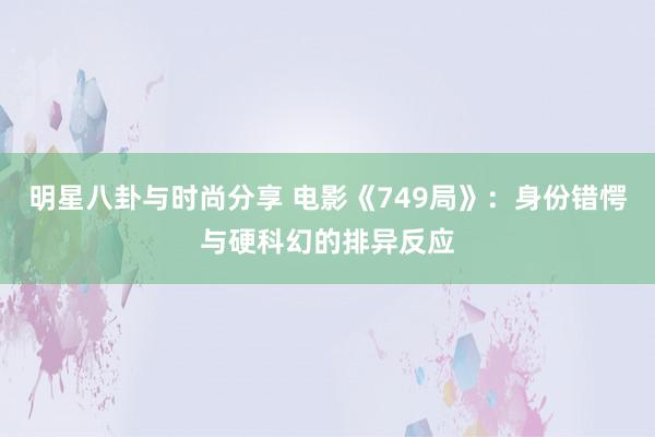 明星八卦与时尚分享 电影《749局》：身份错愕与硬科幻的排异反应