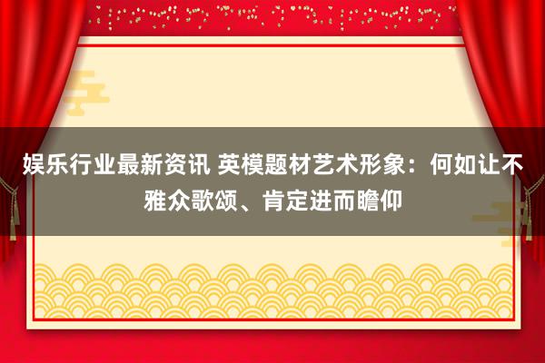 娱乐行业最新资讯 英模题材艺术形象：何如让不雅众歌颂、肯定进而瞻仰