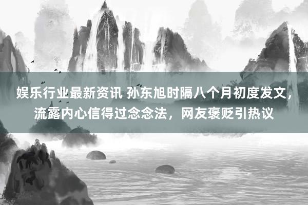 娱乐行业最新资讯 孙东旭时隔八个月初度发文，流露内心信得过念念法，网友褒贬引热议