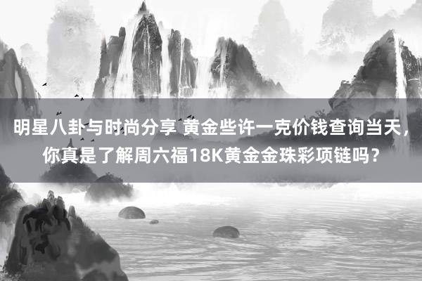 明星八卦与时尚分享 黄金些许一克价钱查询当天，你真是了解周六福18K黄金金珠彩项链吗？