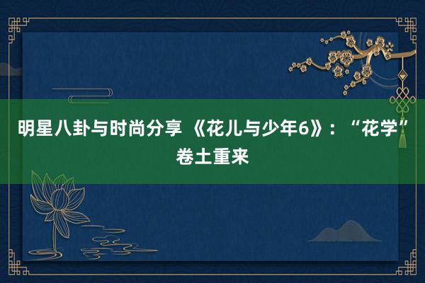 明星八卦与时尚分享 《花儿与少年6》：“花学”卷土重来