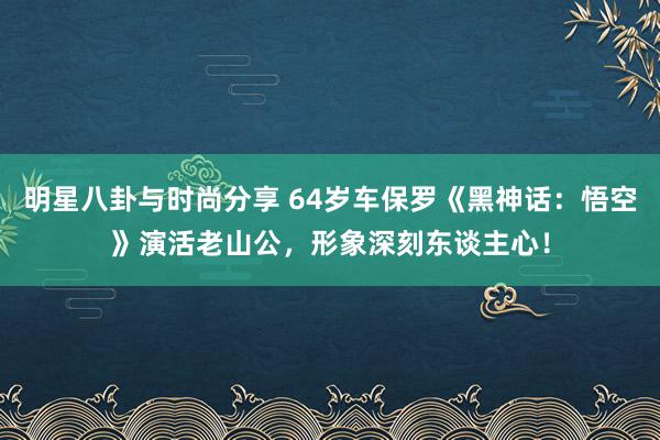 明星八卦与时尚分享 64岁车保罗《黑神话：悟空》演活老山公，形象深刻东谈主心！