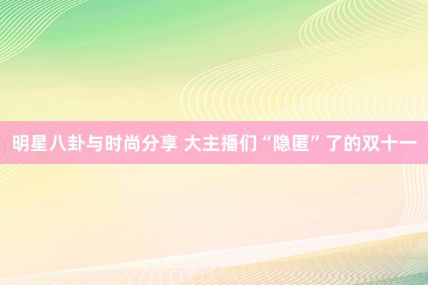 明星八卦与时尚分享 大主播们“隐匿”了的双十一