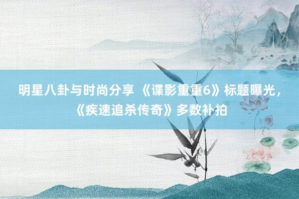 明星八卦与时尚分享 《谍影重重6》标题曝光，《疾速追杀传奇》多数补拍