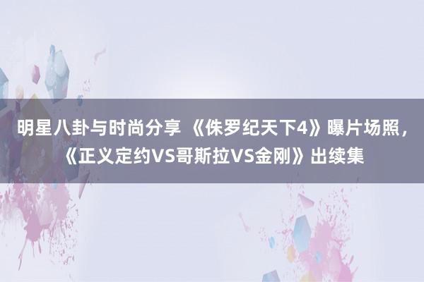 明星八卦与时尚分享 《侏罗纪天下4》曝片场照，《正义定约VS哥斯拉VS金刚》出续集