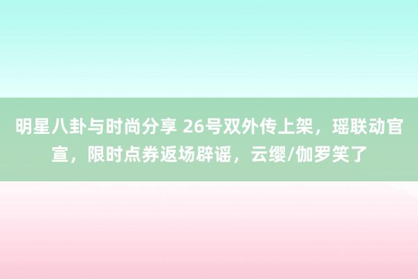 明星八卦与时尚分享 26号双外传上架，瑶联动官宣，限时点券返场辟谣，云缨/伽罗笑了