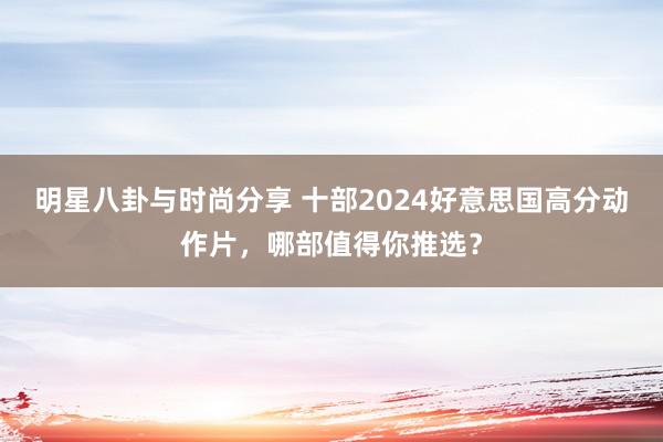 明星八卦与时尚分享 十部2024好意思国高分动作片，哪部值得你推选？