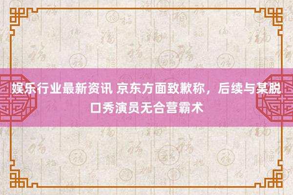 娱乐行业最新资讯 京东方面致歉称，后续与某脱口秀演员无合营霸术