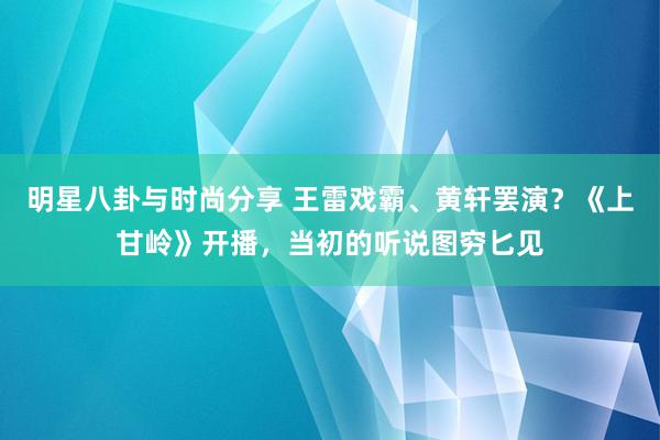 明星八卦与时尚分享 王雷戏霸、黄轩罢演？《上甘岭》开播，当初的听说图穷匕见