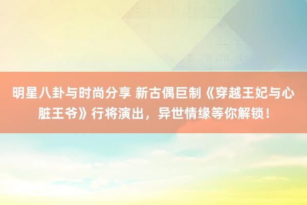 明星八卦与时尚分享 新古偶巨制《穿越王妃与心脏王爷》行将演出，异世情缘等你解锁！