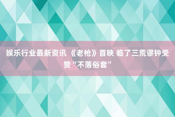 娱乐行业最新资讯 《老枪》首映 临了三荒谬钟受赞“不落俗套”