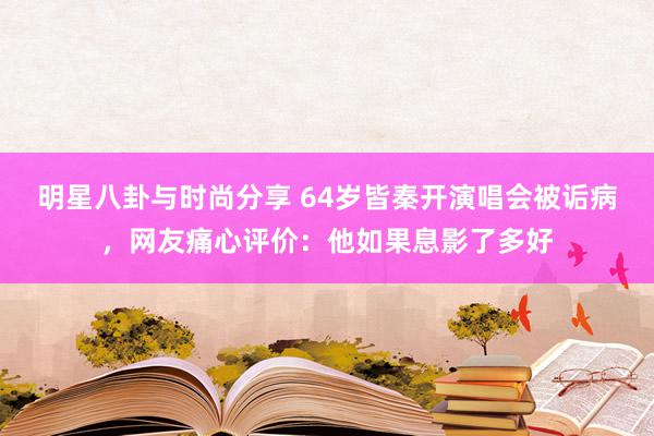 明星八卦与时尚分享 64岁皆秦开演唱会被诟病，网友痛心评价：他如果息影了多好